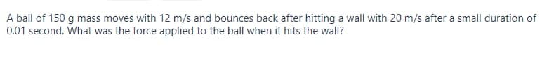 A ball of 150 g mass moves with 12 m/s and bounces back after hitting a wall with 20 m/s after a small duration of
0.01 second. What was the force applied to the ball when it hits the wall?
