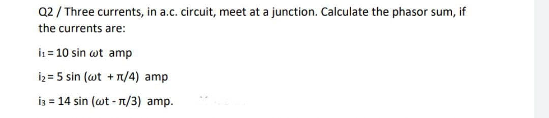 Q2 / Three currents, in a.c. circuit, meet at a junction. Calculate the phasor sum,
if
the currents are:
i1 = 10 sin wt amp
i2 = 5 sin (wt + T/4) amp
i3 = 14 sin (wt - T/3) amp.
