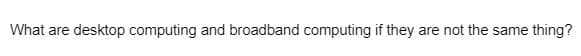 What are desktop computing and broadband computing if they are not the same thing?