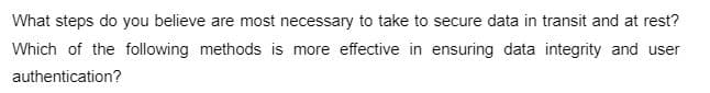 What steps do you believe are most necessary to take to secure data in transit and at rest?
Which of the following methods is more effective in ensuring data integrity and user
authentication?