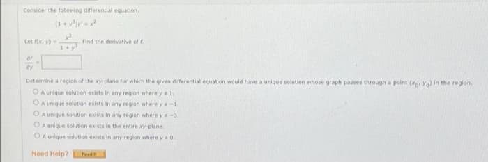 Consider the following differential equation.
Let RX, Y)=
of
dy
1+ y
Find the derivative of f.
Determine a region of the xy-plane for which the given differential equation would have a unique solution whose graph passes through a point (xo. Yo) in the region.
OA unique solution exists in any region where y 1.
OA unique solution exists in any region where y-1.
OA unique solution exists in any region where y-3.
OA unique solution exists in the entire xy-plane.
OA unique solution exists in any region where y 0.
Need Help? Read t