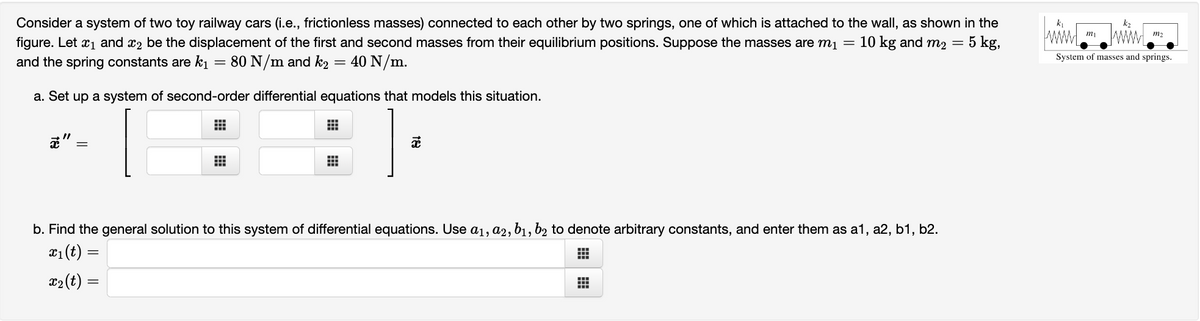 Consider a system of two toy railway cars (i.e., frictionless masses) connected to each other by two springs, one of which is attached to the wall, as shown in the
figure. Let ₁ and ₂ be the displacement of the first and second masses from their equilibrium positions. Suppose the masses are m₁ = 10 kg and m₂ = 5 kg,
and the spring constants are k₁ = 80 N/m and k2 = 40 N/m.
a. Set up a system of second-order differential equations that models this situation.
⠀
x
#
#
x
b. Find the general solution to this system of differential equations. Use a₁, a2, b₁, b2 to denote arbitrary constants, and enter them as a1, a2, b1,b2.
x₁ (t) =
⠀
x₂ (t) =
#
k₁
m₁
k₂
m₂
System of masses and springs.