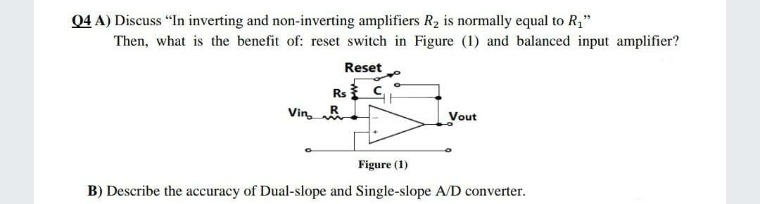 04 A) Discuss "In inverting and non-inverting amplifiers R, is normally equal to R1"
Then, what is the benefit of: reset switch in Figure (1) and balanced input amplifier?
Reset
Rs C
VinR
Vout
Figure (1)
B) Describe the accuracy of Dual-slope and Single-slope A/D converter.
