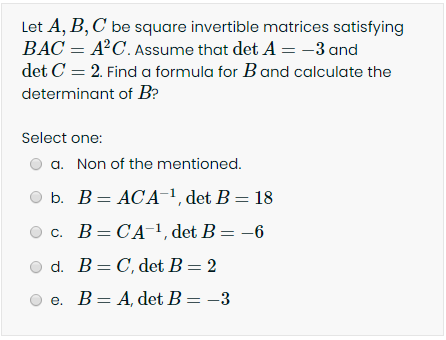 **Matrix Algebra Problem**

Let \( A, B, C \) be square invertible matrices satisfying \( BAC = A^2C \). Assume that \(\det A = -3\) and \(\det C = 2\). Find a formula for \( B \) and calculate the determinant of \( B \).

**Options:**

Select one:

a. None of the mentioned.  
b. \( B = ACA^{-1} \), \(\det B = 18\)  
c. \( B = CA^{-1} \), \(\det B = -6\)  
d. \( B = C \), \(\det B = 2\)  
e. \( B = A \), \(\det B = -3\)

---

This problem challenges the understanding of matrix algebra, particularly the properties of determinants and the manipulation of invertible matrices. The correct answer will derive from carefully following the properties and operations of determinants and matrix inverses.