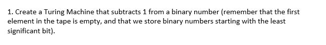 1. Create a Turing Machine that subtracts 1 from a binary number (remember that the first
element in the tape is empty, and that we store binary numbers starting with the least
significant bit).
