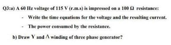 Q3:a) A 60 Hz voltage of 115 V (r.m.s) is impressed on a 100 Q resistance:
Write the time equations for the voltage and the resulting current.
The power consumed by the resistance.
b) Draw Y and A winding of three phase generator?
