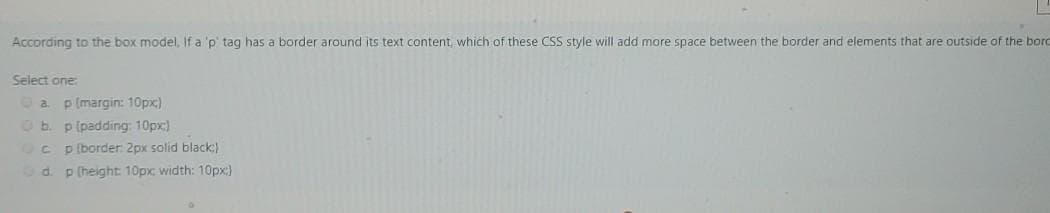 According to the box model, If a 'p' tag has a border around its text content, which of these CSS style will add more space between the border and elements that are outside of the bord
Select one:
O a.
p (margin: 10px)
O b. p (padding: 10px)
Oc p (border 2px solid black)
Od. p (height: 10px: width: 10px:)
