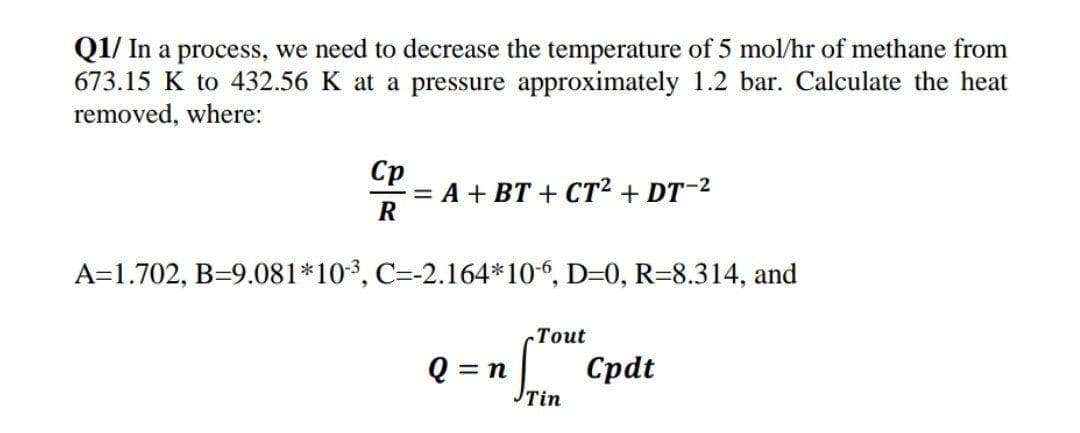 Q1/ In a process, we need to decrease the temperature of 5 mol/hr of methane from
673.15 K to 432.56 K at a pressure approximately 1.2 bar. Calculate the heat
removed, where:
Ср
= A + BT + CT2 + DT-2
R
A=1.702, B=9.081*103, C=-2.164*10-, D=0, R=8.314, and
.Тout
Q = n
Tin
| Cpdt
