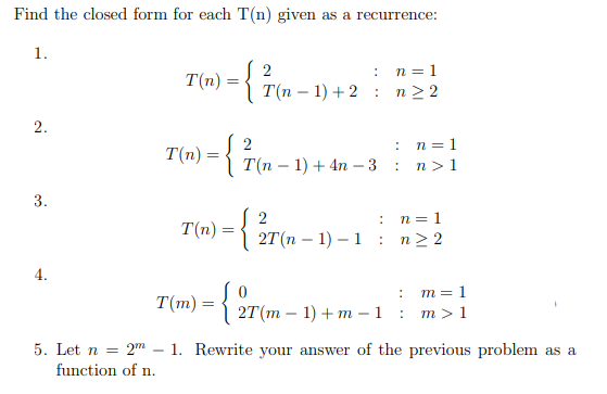 ### Recurrence Relations: Closed Form Solutions

#### Problem Statement:
Find the closed form for each \( T(n) \) given as a recurrence:

1. 
\[ 
T(n) = 
\begin{cases} 
2 & : \; n = 1 \\ 
T(n-1) + 2 & : \; n \ge 2 
\end{cases} 
\]

2. 
\[ 
T(n) = 
\begin{cases} 
2 & : \; n = 1 \\ 
T(n-1) + 4n - 3 & : \; n > 1 
\end{cases} 
\]

3. 
\[ 
T(n) = 
\begin{cases} 
2 & : \; n = 1 \\ 
2T(n-1) - 1 & : \; n \ge 2 
\end{cases} 
\]

4. 
\[ 
T(m) =
\begin{cases} 
0 & : \; m = 1 \\ 
2T(m-1) + m - 1 & : \; m > 1 
\end{cases} 
\]

5. Let \( n = 2^m - 1 \). Rewrite your answer of the previous problem as a function of \( n \).

### Detailed Insights:

1. **Recurrence Relation 1:**
    - Initial condition: \( T(1) = 2 \)
    - Recursive step: \( T(n) = T(n-1) + 2 \) for \( n \ge 2 \)

2. **Recurrence Relation 2:**
    - Initial condition: \( T(1) = 2 \)
    - Recursive step: \( T(n) = T(n-1) + 4n - 3 \) for \( n > 1 \)
   
3. **Recurrence Relation 3:**
    - Initial condition: \( T(1) = 2 \)
    - Recursive step: \( T(n) = 2T(n-1) - 1 \) for \( n \ge 2 \)

4. **Recurrence Relation 4:**
    - Initial condition: \( T(m) = 0 \)
    - Recursive step: \( T(m) = 2T(m-1) + m - 1 \) for \( m