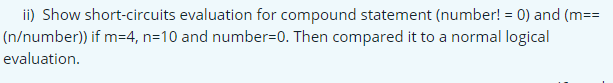 ii) Show short-circuits evaluation for compound statement (number! = 0) and (m==
(n/number)) if m=4, n=10 and number=0. Then compared it to a normal logical
evaluation.
