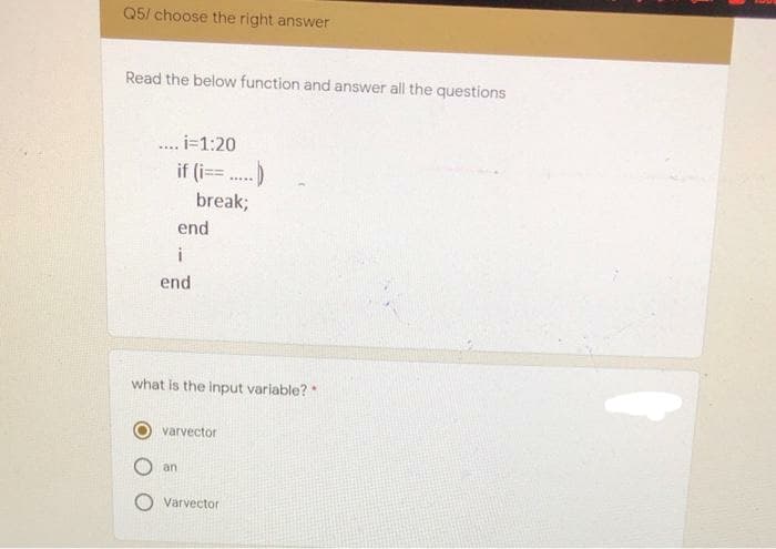 Q5/ choose the right answer
Read the below function and answer all the questions
.. i=1:20
if (i== .)
break;
end
i
end
what is the input variable? *
varvector
an
Varvector
