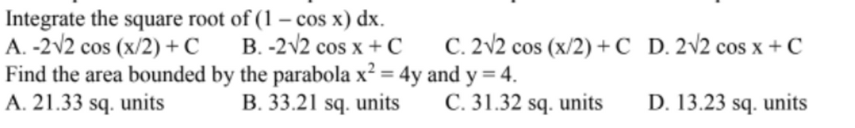 Integrate the square root of (1 – cos x) dx.
A. -2v2 cos (x/2) + C
Find the area bounded by the parabola x² = 4y and y = 4.
A. 21.33 sq. units
B. -2V2 cos x + C
C. 2V2 cos (x/2) +C_ D. 2v2 cos x +C
B. 33.21 sq. units
C. 31.32 sq. units
D. 13.23 sq. units
