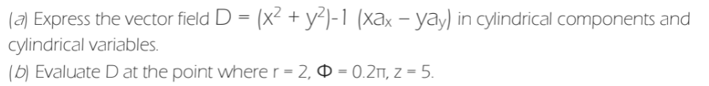 (a) Express the vector field D = (x² + y)-1 (xax – yay) in cylindrical components and
cylindrical variables.
(b) Evaluate D at the point where r = 2,
= 0.2m, z = 5.
