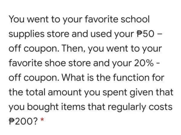 You went to your favorite school
supplies store and used your P50 –
off coupon. Then, you went to your
favorite shoe store and your 20% -
off coupon. What is the function for
the total amount you spent given that
you bought items that regularly costs
P200? *
