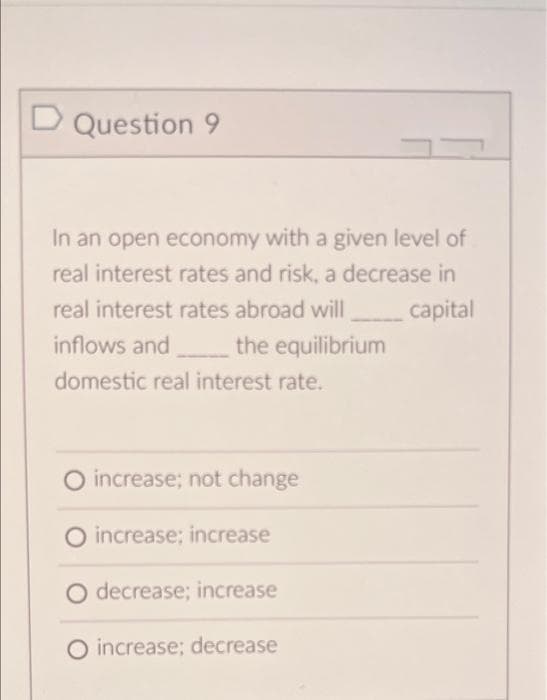 D Question 9
In an open economy with a given level of
real interest rates and risk, a decrease in
real interest rates abroad will
inflows and
capital
the equilibrium
domestic real interest rate.
O increase; not change
O increase: increase
O decrease; increase
O increase; decrease