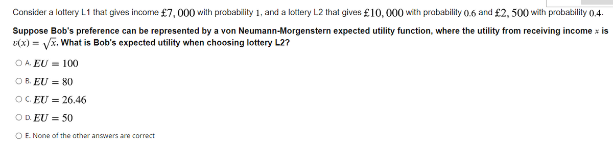 Consider a lottery L1 that gives income £7,000 with probability 1, and a lottery L2 that gives £10,000 with probability 0.6 and £2,500 with probability 0.4.
Suppose Bob's preference can be represented by a von Neumann-Morgenstern expected utility function, where the utility from receiving income x is
v(x) = √√x. What is Bob's expected utility when choosing lottery L2?
O A. EU = 100
O B. EU = 80
OC. EU = 26.46
O D. EU = 50
O E. None of the other answers are correct