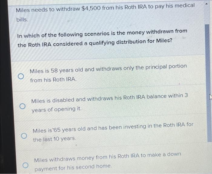 Miles needs to withdraw $4,500 from his Roth IRA to pay his medical
bills.
In which of the following scenarios is the money withdrawn from
the Roth IRA considered a qualifying distribution for Miles?
O
Miles is 58 years old and withdraws only the principal portion
from his Roth IRA.
O
Miles is disabled and withdraws his Roth IRA balance within 3
years of opening it.
Miles is 65 years old and has been investing in the Roth IRA for
the last 10 years.
O
Miles withdraws money from his Roth IRA to make a down
payment for his second home.