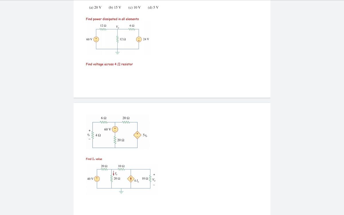 (a) 20 V
(b) 15 V
(c) 10 V
(d) 5 V
Find power dissipated in all elements
12 Q
6Ω
V,
ww
60 V
12 2
24 V
Find voltage across 4 N resistor
20 Q
60 V
+
20 Q
Find Ix value
20 Ω
10 Ω
20 Q
10 Ω ν.
40 V
