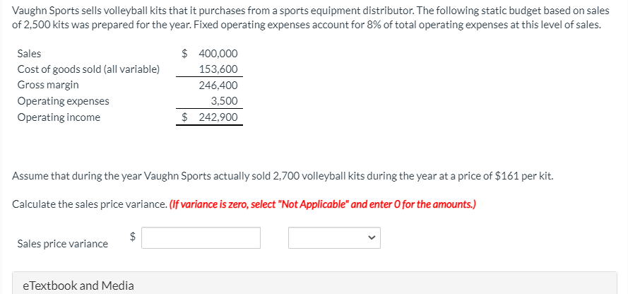 Vaughn Sports sells volleyball kits that it purchases from a sports equipment distributor. The following static budget based on sales
of 2,500 kits was prepared for the year. Fixed operating expenses account for 8% of total operating expenses at this level of sales.
Sales
$ 400,000
Cost of goods sold (all variable)
153,600
Gross margin
246,400
Operating expenses
3,500
Operating income
$ 242,900
Assume that during the year Vaughn Sports actually sold 2,700 volleyball kits during the year at a price of $161 per kit.
Calculate the sales price variance. (If variance is zero, select "Not Applicable" and enter O for the amounts.)
Sales price variance
eTextbook and Media
%24
