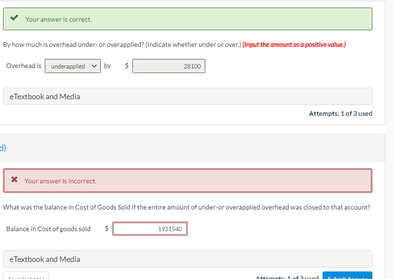 Your answer is correct.
By how much is overhead under- or overapplied? (Indicate whether under or over.) (Input the amount as a positive value.)
Overhead is underapplied v by
$
28100
eTextbook and Media
Attempts: 1 of 3 used
(F
X Your answer is incorrect.
What was the balance in Cost of Goods Sold if the entire amount of under-or overapplied overhead was closed to that account?
Balance in Cost of goods sold
$
1931540
eTextbook and Media
Attomptc- 1 of 3uced
Cubi A
%24
