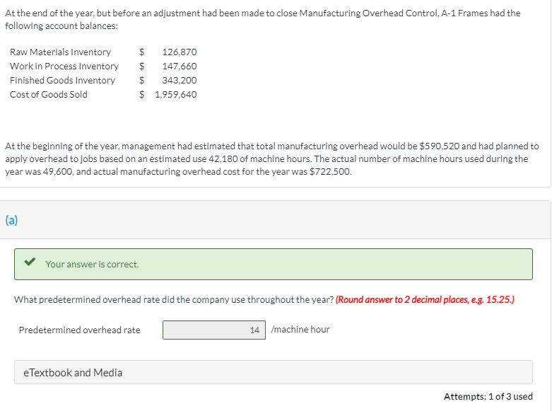 At the end of the year, but before an adjustment had been made to close Manufacturing Overhead Control, A-1 Frames had the
following account balances:
Raw Materials Inventory
$
126,870
Work in Process Inventory
$
147,660
Finished Goods Inventory
$
343,200
Cost of Goods Sold
$ 1,959,640
At the beginning of the year, management had estimated that total manufacturing overhead would be $590,520 and had planned to
apply overhead to jobs based on an estimated use 42,180 of machine hours. The actual number of machine hours used during the
year was 49,600, and actual manufacturing overhead cost for the year was $722,500.
(a)
Your answer is correct.
What predetermined overhead rate did the company use throughout the year? (Round answer to 2 decimal places, e.g. 15.25.)
Predetermined overhead rate
14 /machine hour
eTextbook and Media
Attempts: 1 of 3 used
