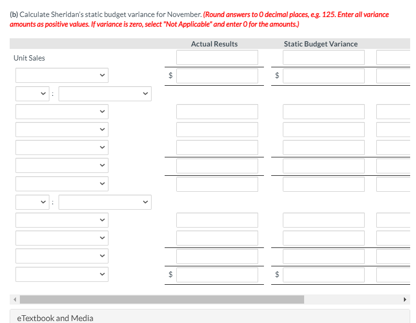 (b) Calculate Sheridan's static budget variance for November. (Round answers to 0 decimal places, e.g. 125. Enter all variance
amounts as positive values. If variance is zero, select "Not Applicable" and enter O for the amounts.)
Actual Results
Static Budget Variance
Unit Sales
$
$
$
eTextbook and Media
%24
%24
>
>
>
>
>
>
>
>
>
>
..
