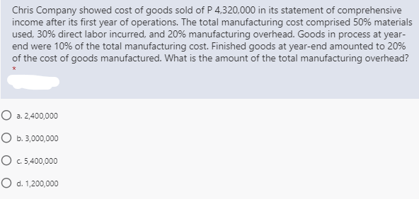 Chris Company showed cost of goods sold of P 4,320,000 in its statement of comprehensive
income after its first year of operations. The total manufacturing cost comprised 50% materials
used, 30% direct labor incurred, and 20% manufacturing overhead. Goods in process at year-
end were 10% of the total manufacturing cost. Finished goods at year-end amounted to 20%
of the cost of goods manufactured. What is the amount of the total manufacturing overhead?
O a. 2,400,000
O b. 3,000,000
O C. 5,400,000
O d. 1,200,000
