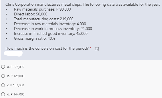 Chris Corporation manufactures metal chips. The following data was available for the year:
Raw materials purchase: P 90,000
Direct labor: 50,000
Total manufacturing costs: 219,000
Decrease in raw materials inventory: 4,000
Decrease in work in process inventory: 21,000
Increase in finished good inventory: 45,000
Gross margin ratio: 40%
How much is the conversion cost for the period? *
O a. P 125,000
O b. P 129,000
O C.P 133,000
O d. P 144,000
