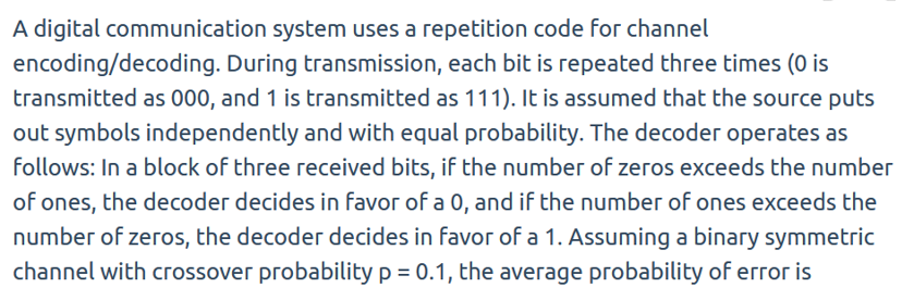 A digital communication system uses a repetition code for channel
encoding/decoding. During transmission, each bit is repeated three times (0 is
transmitted as 000, and 1 is transmitted as 111). It is assumed that the source puts
out symbols independently and with equal probability. The decoder operates as
follows: In a block of three received bits, if the number of zeros exceeds the number
of ones, the decoder decides in favor of a 0, and if the number of ones exceeds the
number of zeros, the decoder decides in favor of a 1. Assuming a binary symmetric
channel with crossover probability p = 0.1, the average probability of error is