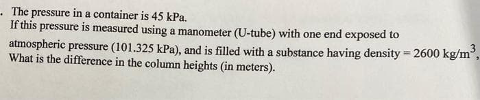 . The pressure in a container is 45 kPa.
If this pressure is measured using a manometer (U-tube) with one end exposed to
atmospheric pressure (101.325 kPa), and is filled with a substance having density = 2600 kg/m³ 3
What is the difference in the column heights (in meters).
2