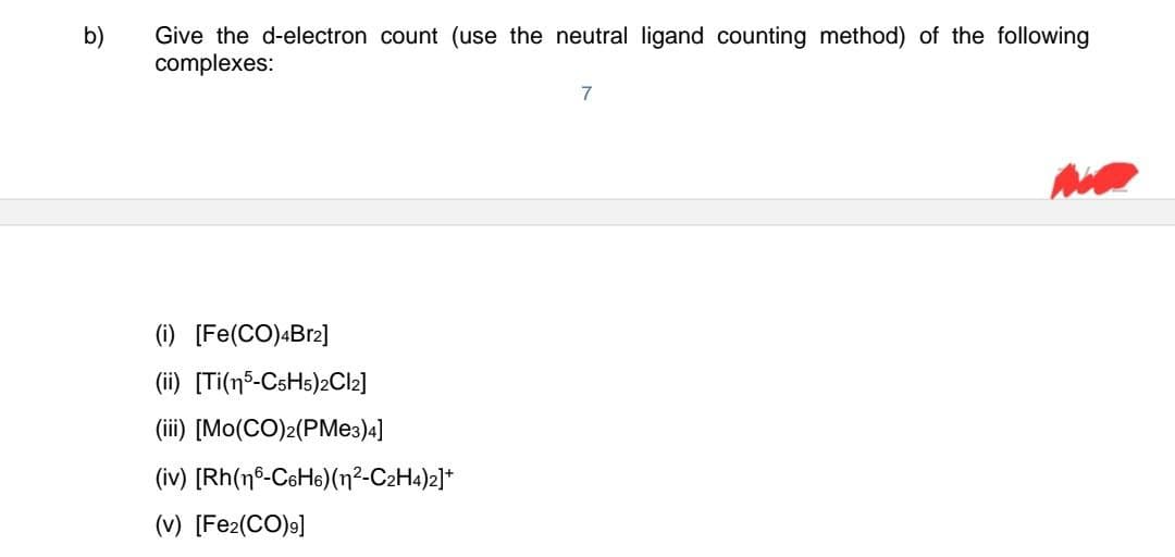 b)
Give the d-electron count (use the neutral ligand counting method) of the following
complexes:
(i) [Fe(CO)4Br2]
(ii) [Ti(15-C5H5)2Cl2]
(iii) [Mo(CO)2(PMe3)4]
(iv) [Rh(16-C6H6)(n²-C2H4)2]+
(v) [Fe2(CO)9]
7