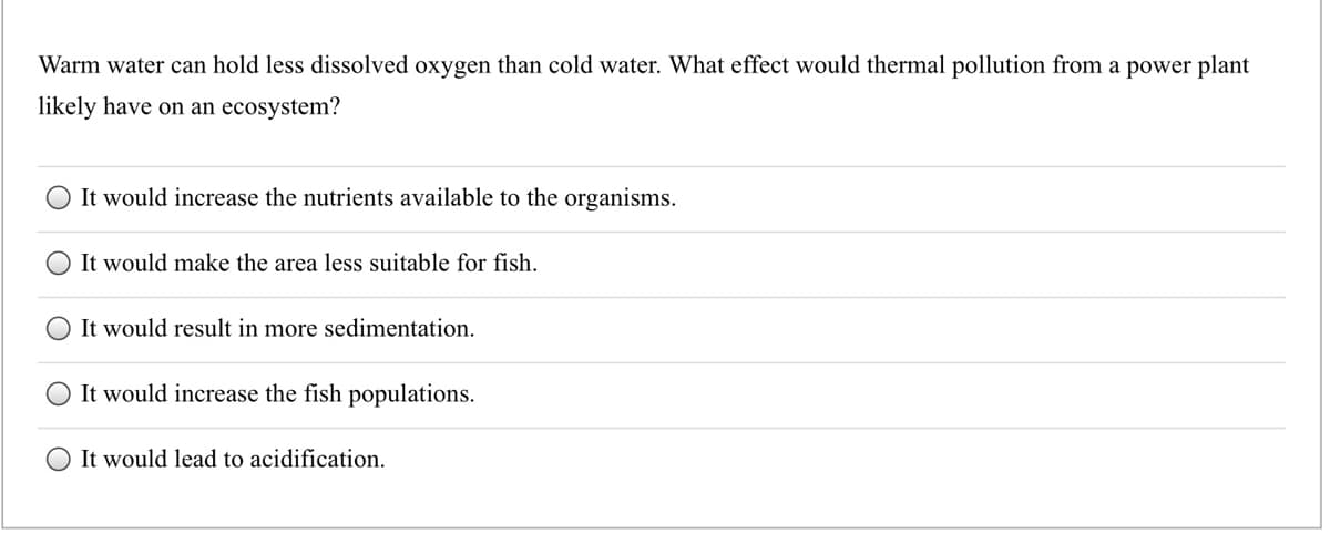 Warm water can hold less dissolved oxygen than cold water. What effect would thermal pollution from a power plant
likely have on an ecosystem?
It would increase the nutrients available to the organisms.
It would make the area less suitable for fish.
It would result in more sedimentation.
It would increase the fish populations.
It would lead to acidification.
