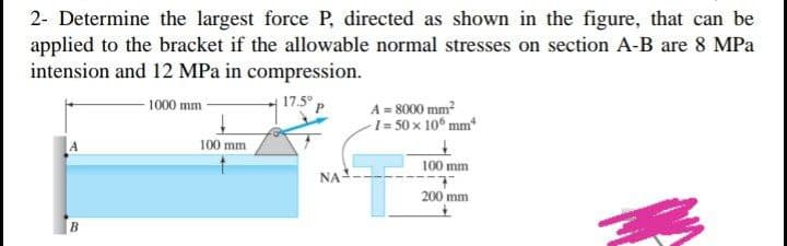 2- Determine the largest force P, directed as shown in the figure, that can be
applied to the bracket if the allowable normal stresses on section A-B are 8 MPa
intension and 12 MPa in compression.
17.5° p
B
1000 mm-
100 mm
ΝΑ
A = 8000 mm²
-1= 50 x 106 mm*
100 mm
200 mm