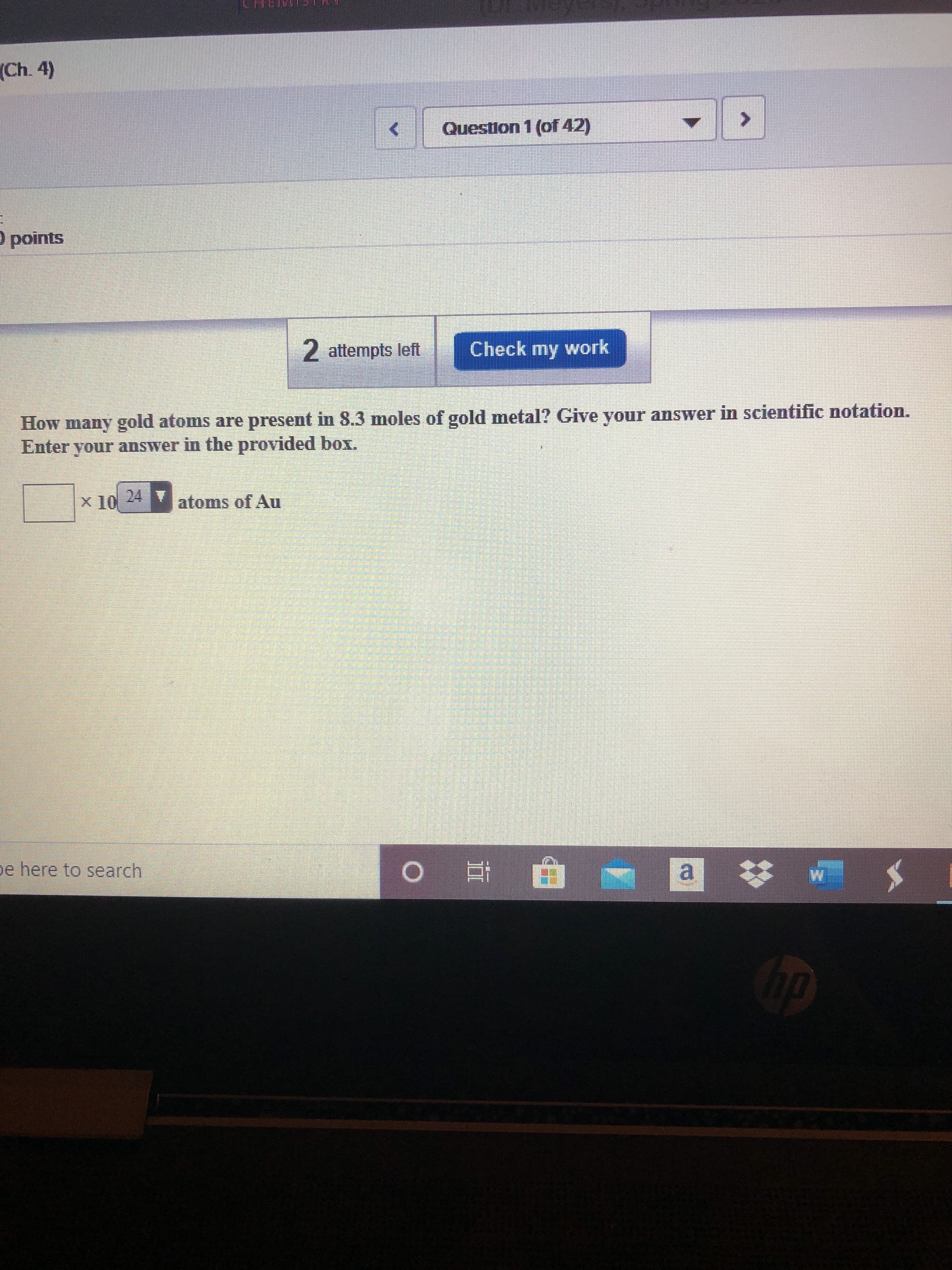 (Ch. 4)
Question 1 (of 42)
O points
2 attempts left
Check my work
How many gold atoms are present in 8.3 moles of gold metal? Give your answer in scientific notation.
Enter your answer in the provided box.
x 10
24 T
atoms of Au
pe here to search
a *
