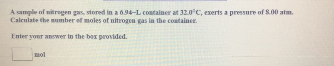 A sample of nitrogen gas, stored in a 6.94-L container at 32.0°C, exerts a pressure of 8.00 atm.
Calculate the number of moles of nitrogen gas in the container.
Enter your answer in the box provided.
mol
