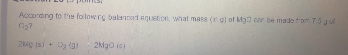 According to the following balanced equation, what mass (in g) of MgO can be made from 7.5 g of
02?
2Mg (s) + O2 (g)
2MGO (s)
