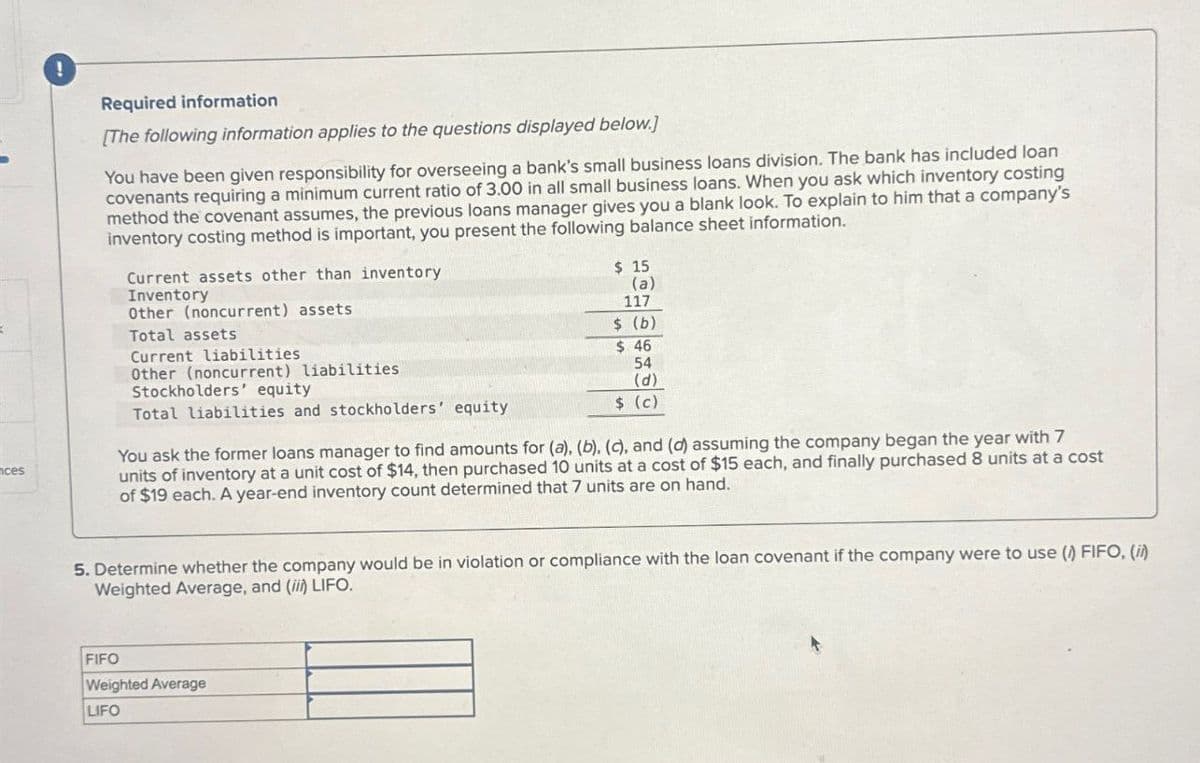 ces
!
Required information
[The following information applies to the questions displayed below.]
You have been given responsibility for overseeing a bank's small business loans division. The bank has included loan
covenants requiring a minimum current ratio of 3.00 in all small business loans. When you ask which inventory costing
method the covenant assumes, the previous loans manager gives you a blank look. To explain to him that a company's
inventory costing method is important, you present the following balance sheet information.
Current assets other than inventory
Inventory
Other (noncurrent) assets
Total assets
Current liabilities
Other (noncurrent) liabilities
Stockholders' equity
Total liabilities and stockholders' equity
$ 15
(a)
117
$ (b)
$ 46
54
(d)
$ (c)
You ask the former loans manager to find amounts for (a), (b), (c), and (d) assuming the company began the year with 7
units of inventory at a unit cost of $14, then purchased 10 units at a cost of $15 each, and finally purchased 8 units at a cost
of $19 each. A year-end inventory count determined that 7 units are on hand.
5. Determine whether the company would be in violation or compliance with the loan covenant if the company were to use (1) FIFO, (ii)
Weighted Average, and (ii) LIFO.
FIFO
Weighted Average
LIFO