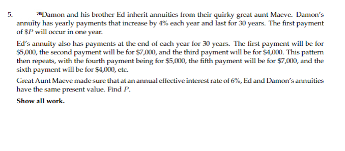 5.
aDamon and his brother Ed inherit annuities from their quirky great aunt Maeve. Damon's
annuity has yearly payments that increase by 4% each year and last for 30 years. The first payment
of $P will occur in one year.
Ed's annuity also has payments at the end of each year for 30 years. The first payment will be for
$5,000, the second payment will be for $7,000, and the third payment will be for $4,000. This pattern
then repeats, with the fourth payment being for $5,000, the fifth payment will be for $7,000, and the
sixth payment will be for $4,000, etc.
Great Aunt Maeve made sure that at an annual effective interest rate of 6%, Ed and Damon's annuities
have the same present value. Find P.
Show all work.
