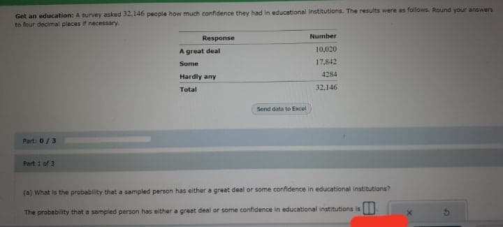 Get an education: A survey asked 32,146 people how much confidence they had in educational institutions. The results were as follows. Round your answers
to four decimal places if necessary.
Response
Number
10,020
A great deal
Some
17,842
Hardly any
4284
Total
32,146
Send data to Excel
Part: 0/3
Part 1 of 3
(a) What is the probability that a sampled person has either a great deal or some confidence in educational institutions?
The probebility that a sampled person has either a great deal or some confidence in educational institutions is
