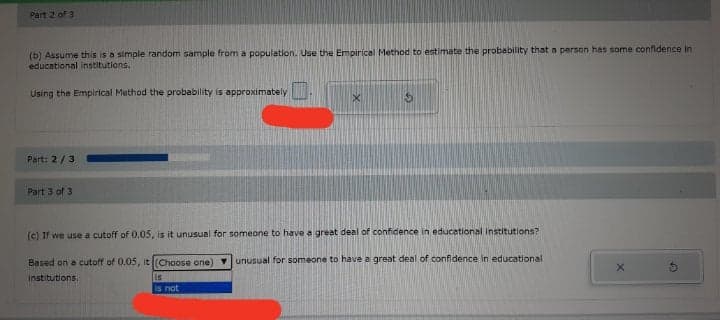 Part 2 of 3
(b) Assume this is a simple random sample from a population. Use the Empirical Method to estimate the probability that a person has some confidence in
educational institutions.
Using the Emplrical Method the probability is approximately
Part: 2/3
Part 3 of 3
(c) If we use a cutoff of 0.05, is it unusual for someone to have a great deal of confidence in educetional institutlons?
Based on a cutoff of 0.05, it (Choose one) vunusual for someone to have a great deal of confidence in educational
institutions.
is
is not
