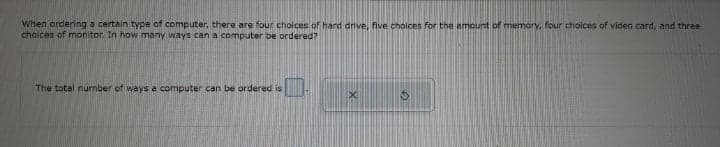 When ordering a certain type of computer, there are four choices of hard dnve, five choices for the amount of memary, four choices of video card, and three
cholces of monitor. In how many ways can a computer be ordered?
The total number of ways a computer can be ordered is
