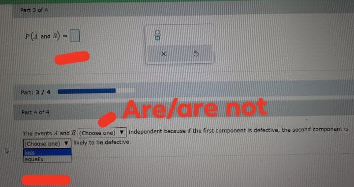 Part 3 of 4
P(4 and B) -D
Part: 3 / 4
Are/are not
Part 4 of 4
The events A and B (Choose one)
Independent because if the first component is defective, the second component is
(Choose one
Vlikely to be defective.
less
equally
