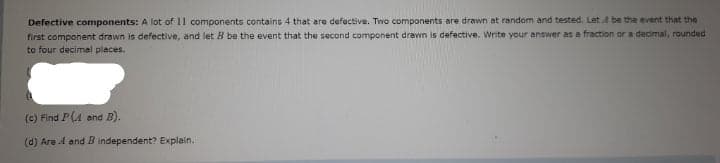 Defective components: A lot of 11 components contains 4 that are defective. Two components are drawn at random and tested. Let 4 be the event that the
first component drawn is defective, and let B be the event that the second component drawn is defective. Write your answer as a fraction or a decimal, rounded
to four decimal places.
(e) Find P(A and B).
(d) Are 4 and B independent? Explain.
