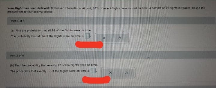 Your flight has been delayed: At Denver International Airport, 83% of recent fights have arrived on time. A sample of 14 flights is studied. Round the
probabilities to four decimal places.
Part 1 of 4
(a) Find the probability that all 14 of the flights were on time.
The probability that all 14 of the flights were on time is
Part 2 of 4
(b) Find the probability that exxactly 12 of the flights were on time.
The probability that exactly 12 of the flights were on time is
