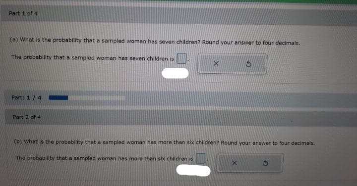 Part 1 of 4
(a) What is the probability that a sampled woman has seven children? Round your answer to four decimals.
The probability that a sampled woman has seven children is
Part: 1/4
Part 2 of 4
(b) What is the probability that a sampled woman has more than six children? Round your answer to four decimals.
The probabillty that a sampled woman has more than six children is
