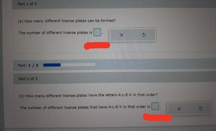 Part 1 of 3
(a) How many different license plates can be formed?
The number of different license plates is
Part: 1/3
Part 2 of 3
(b) How many different license plates have the letters A-L-E-X in that order?
The number of different license plates that have A-L-E-X In that order is
