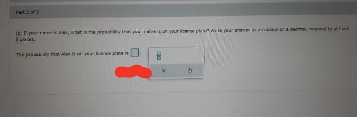 Part 3 of 3
(c) If your name is Alex, what is the probability that your name is on your license plate? Write your answer as a fraction or a decimal, rounded to at least
8 places.
The probability that Alex is on your license plate is
