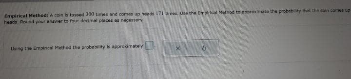 Empirical Method: A coin is tossed 300 times and comes up heads 171 times. Use the Emplrical Method to approximate the probability that the coin comes up
heads. Round your answer to four decimal places as necessary.
Using the Empirical Method the probability is approximately
