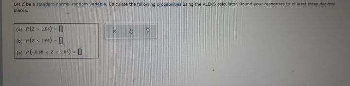 Let Z be a standard normal random variable. Calculate the following probabilities using the ALEKS calculator. Round your responses to at least three decimal
places.
(a) P(Z > 2.08) - D
(b) P(Z s 1.64) - 0
(c) P(-0.58 < Z« 2.08) - 0
