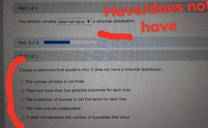 N8/does not
have
Part 1 of 2
The random variable does not have
a binomial distribution.
Part: 1/2
Dat 2 of 2
Choose a statement that explains why X does not have a binomial distribution.
O The number of trials is not fixed.
O There are more than two possible outcomes for each trial.
O The probability of success is not the same for each trial.
O The trials are not independent.
OX does not represent the number of successes that occur.
